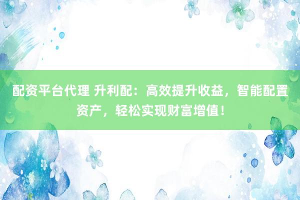 配资平台代理 升利配：高效提升收益，智能配置资产，轻松实现财富增值！