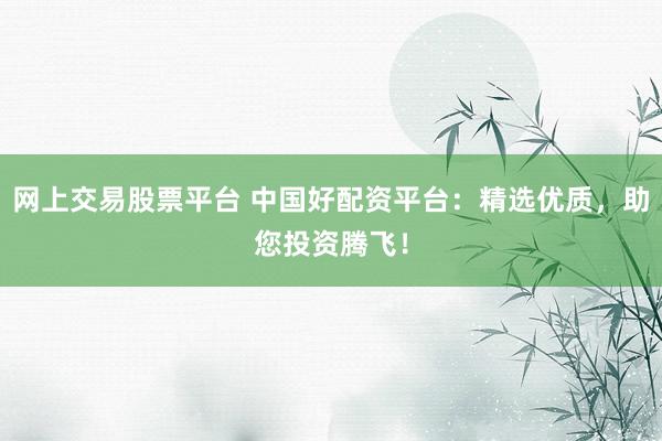网上交易股票平台 中国好配资平台：精选优质，助您投资腾飞！