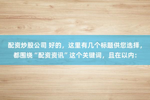 配资炒股公司 好的,这里有几个标题供您选择,都围绕“配资资讯”这个关键词,且在以内: