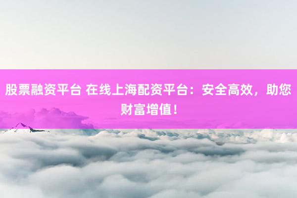 股票融资平台 在线上海配资平台:安全高效,助您财富增值!