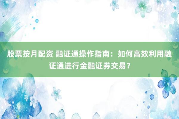 股票按月配资 融证通操作指南：如何高效利用融证通进行金融证券交易？