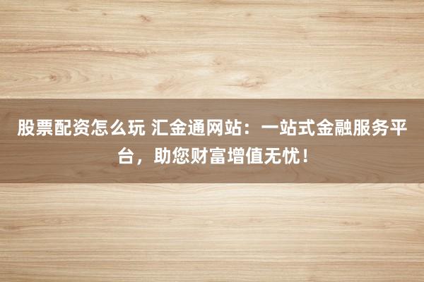 股票配资怎么玩 汇金通网站：一站式金融服务平台，助您财富增值无忧！