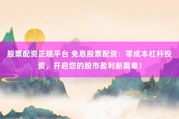 股票配资正规平台 免息股票配资：零成本杠杆投资，开启您的股市盈利新篇章！
