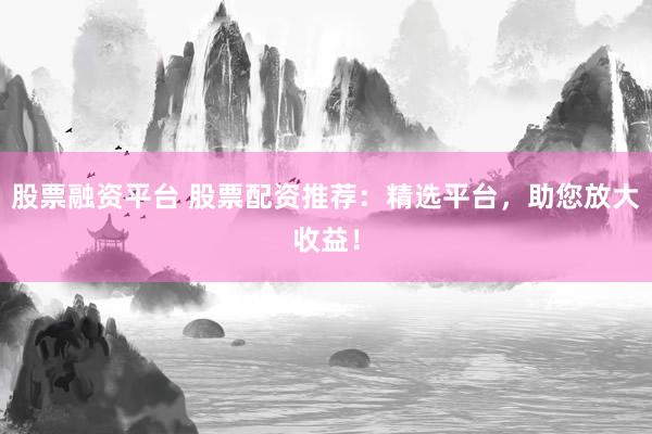股票融资平台 股票配资推荐：精选平台，助您放大收益！