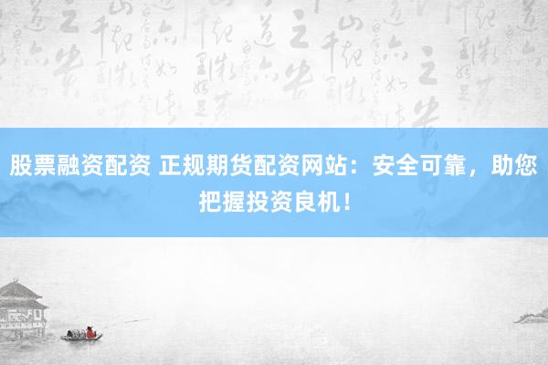 股票融资配资 正规期货配资网站：安全可靠，助您把握投资良机！