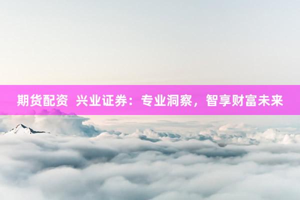 期货配资  兴业证券：专业洞察，智享财富未来