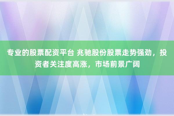专业的股票配资平台 兆驰股份股票走势强劲，投资者关注度高涨，市场前景广阔
