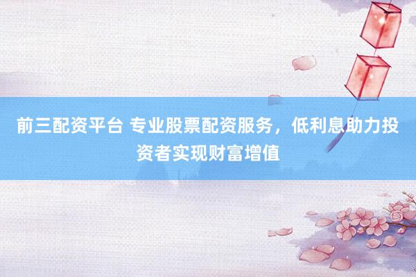 前三配资平台 专业股票配资服务，低利息助力投资者实现财富增值