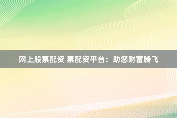 网上股票配资 票配资平台：助您财富腾飞