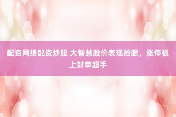 配资网络配资炒股 大智慧股价表现抢眼，涨停板上封单超手