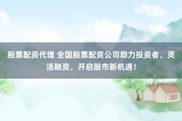 股票配资代理 全国股票配资公司助力投资者，灵活融资，开启股市新机遇！