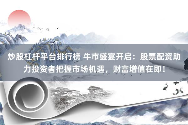 炒股杠杆平台排行榜 牛市盛宴开启：股票配资助力投资者把握市场机遇，财富增值在即！