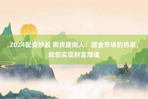 2024配资炒股 期货居间人:掘金市场的桥梁,助您实现财富增值