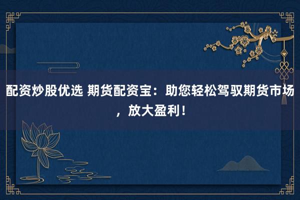 配资炒股优选 期货配资宝：助您轻松驾驭期货市场，放大盈利！