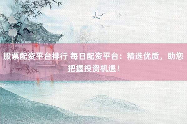 股票配资平台排行 每日配资平台：精选优质，助您把握投资机遇！