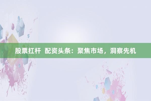 股票扛杆  配资头条：聚焦市场，洞察先机