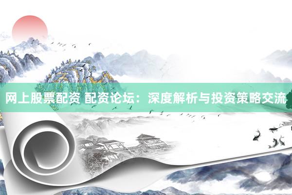 网上股票配资 配资论坛:深度解析与投资策略交流